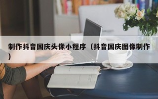 吐鲁番制作抖音国庆头像小程序（抖音国庆图像制作）