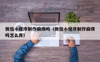 吐鲁番微信小程序制作麻烦吗（微信小程序制作麻烦吗怎么弄）