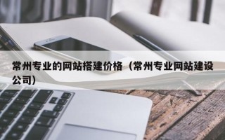 吐鲁番常州专业的网站搭建价格（常州专业网站建设公司）