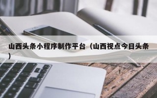 吐鲁番山西头条小程序制作平台（山西视点今日头条）